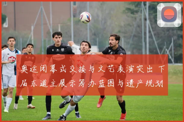 奥运闭幕式交接与文艺表演突出 下届东道主展示筹办蓝图与遗产规划