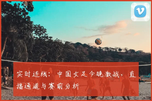 实时连线：中国女足今晚激战，直播通道与赛前分析