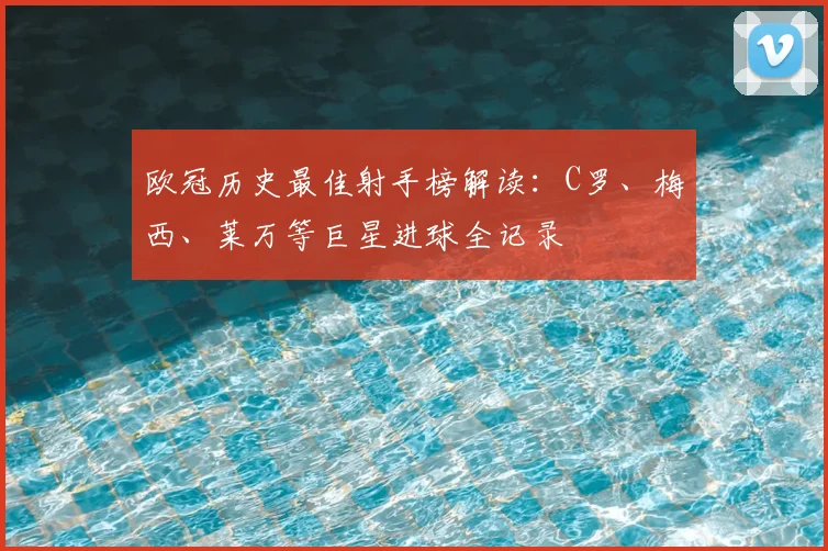 欧冠历史最佳射手榜解读：C罗、梅西、莱万等巨星进球全记录