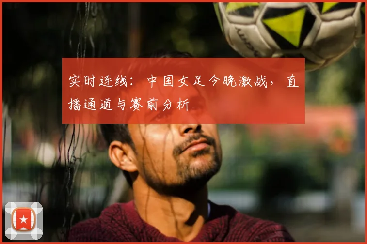 实时连线：中国女足今晚激战，直播通道与赛前分析