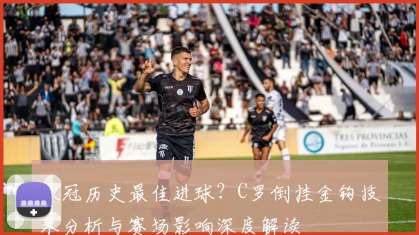 欧冠历史最佳进球？C罗倒挂金钩技术分析与赛场影响深度解读