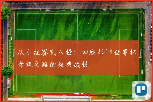 从小组赛到八强：回顾2018世界杯晋级之路的经典战役
