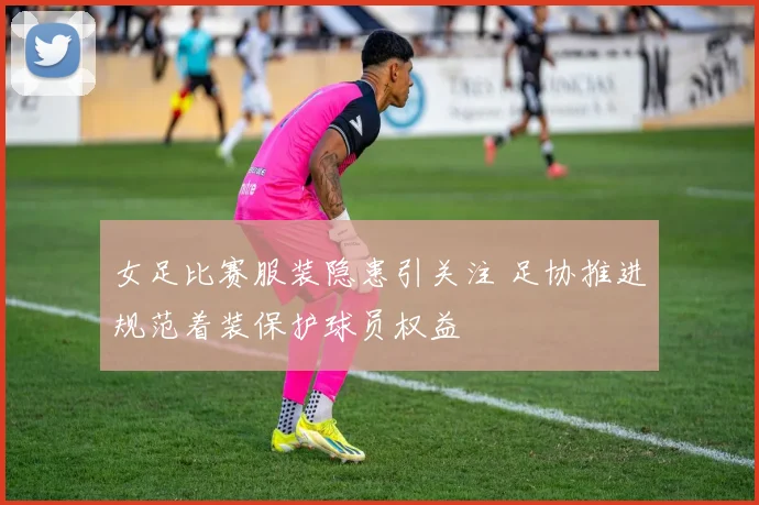 女足比赛服装隐患引关注 足协推进规范着装保护球员权益