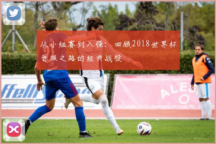 从小组赛到八强：回顾2018世界杯晋级之路的经典战役